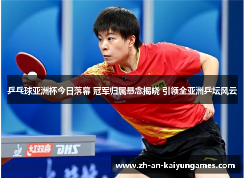 乒乓球亚洲杯今日落幕 冠军归属悬念揭晓 引领全亚洲乒坛风云
