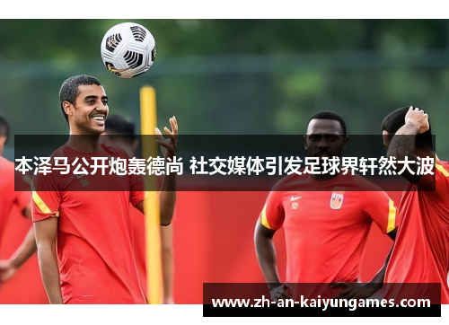 本泽马公开炮轰德尚 社交媒体引发足球界轩然大波