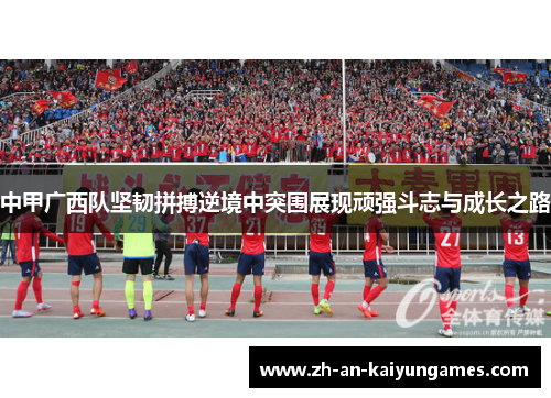 中甲广西队坚韧拼搏逆境中突围展现顽强斗志与成长之路