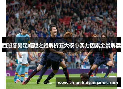 西班牙男足崛起之路解析五大核心实力因素全景解读