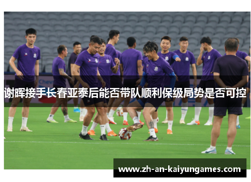 谢晖接手长春亚泰后能否带队顺利保级局势是否可控