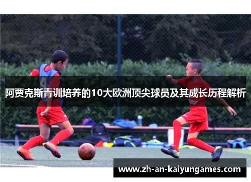 阿贾克斯青训培养的10大欧洲顶尖球员及其成长历程解析