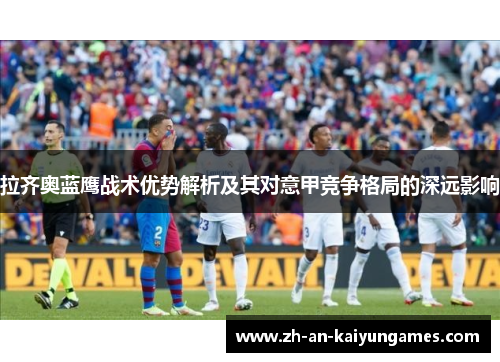 拉齐奥蓝鹰战术优势解析及其对意甲竞争格局的深远影响 拉齐奥蓝鹰战术优势解析及其对意甲竞争格局的深远影响