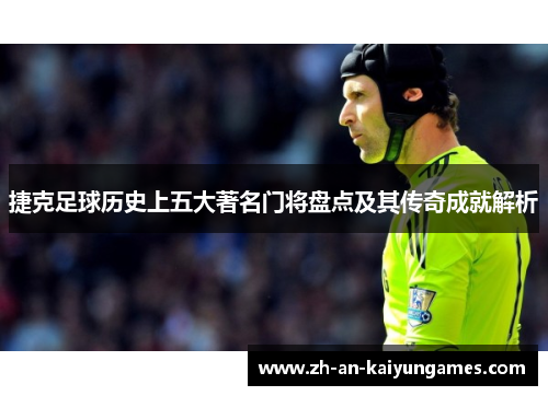 捷克足球历史上五大著名门将盘点及其传奇成就解析
