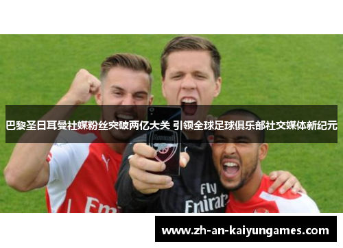 巴黎圣日耳曼社媒粉丝突破两亿大关 引领全球足球俱乐部社交媒体新纪元