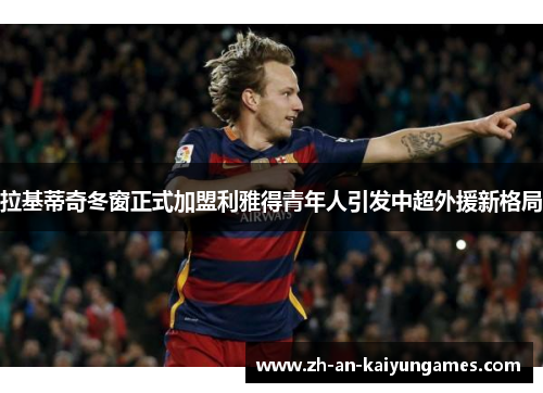 拉基蒂奇冬窗正式加盟利雅得青年人引发中超外援新格局