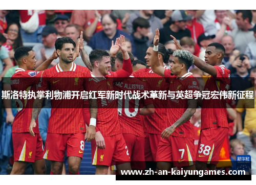 斯洛特执掌利物浦开启红军新时代战术革新与英超争冠宏伟新征程 斯洛特执掌利物浦开启红军新时代战术革新与英超争冠宏伟新征程