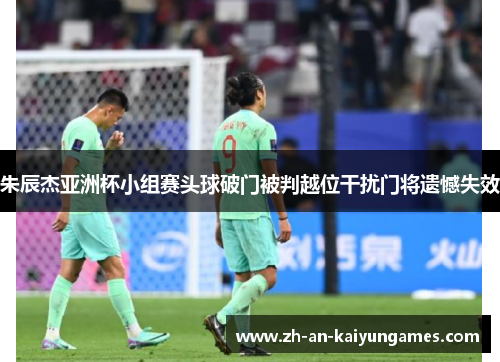 朱辰杰亚洲杯小组赛头球破门被判越位干扰门将遗憾失效