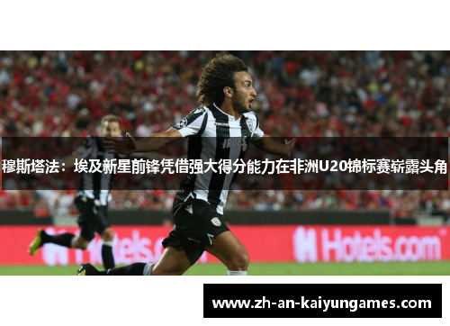 穆斯塔法：埃及新星前锋凭借强大得分能力在非洲U20锦标赛崭露头角