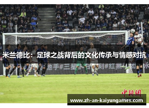 米兰德比:足球之战背后的文化传承与情感对抗 米兰德比:足球之战背后的文化传承与情感对抗