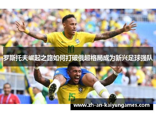 罗斯托夫崛起之路如何打破俄超格局成为新兴足球强队 罗斯托夫崛起之路如何打破俄超格局成为新兴足球强队