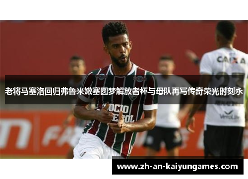 老将马塞洛回归弗鲁米嫩塞圆梦解放者杯与母队再写传奇荣光时刻永 老将马塞洛回归弗鲁米嫩塞圆梦解放者杯与母队再写传奇荣光时刻永