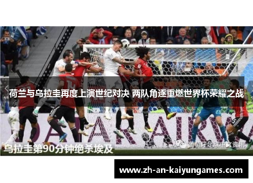 荷兰与乌拉圭再度上演世纪对决 两队角逐重燃世界杯荣耀之战