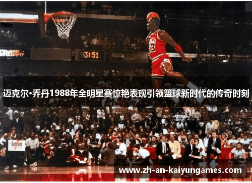 迈克尔·乔丹1988年全明星赛惊艳表现引领篮球新时代的传奇时刻