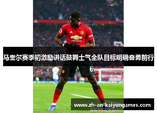 马奎尔赛季初激励讲话鼓舞士气全队目标明确奋勇前行