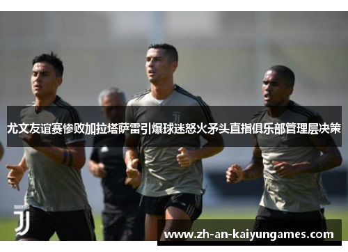 尤文友谊赛惨败加拉塔萨雷引爆球迷怒火矛头直指俱乐部管理层决策